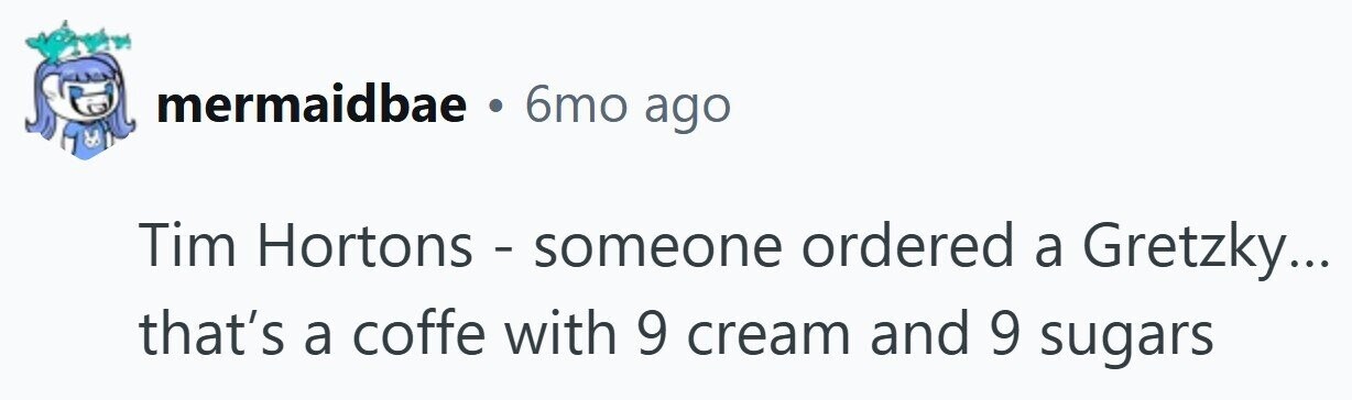 mermaidbae 6mo ago Tim Hortons - someone ordered a Gretzky... that's a coffe with 9 cream and 9 sugars