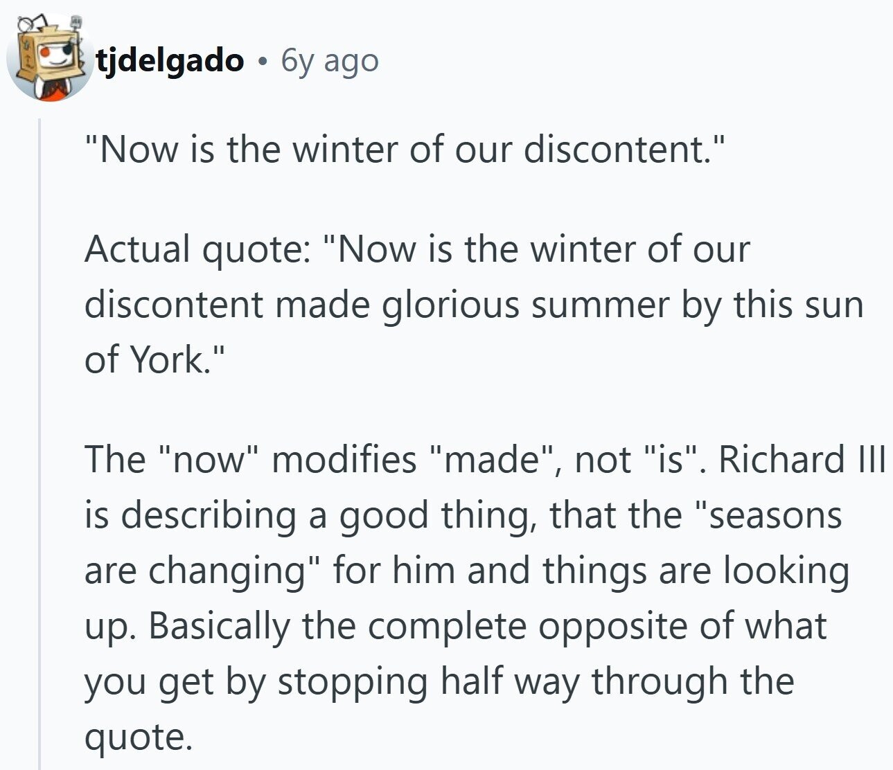 tjdelgado : 6y ago Now is the winter of our discontent. Actual quote: Now is the winter of our discontent made glorious summer by this sun of York. The now modifies made, not is. Richard III is describing a good thing, that the seasons are changing for him and things are looking up. Basically the complete opposite of what you get by stopping half way through the quote.