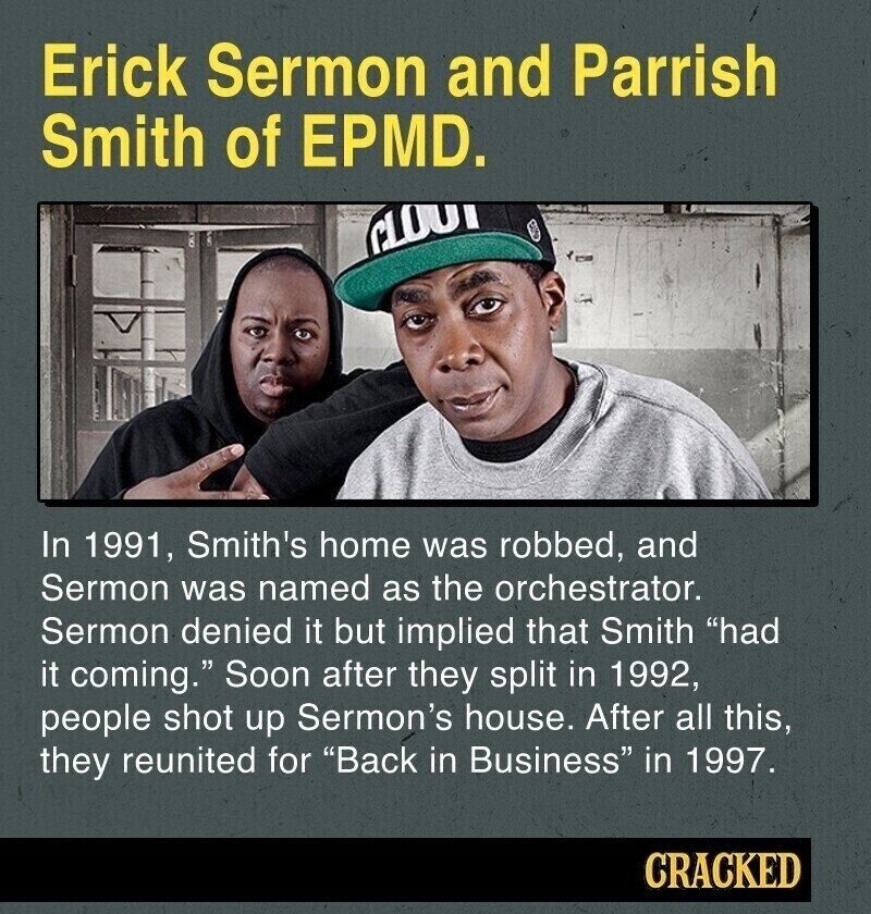 Erick Sermon and Parrish Smith of EPMD. CLOU In 1991, Smith's home was robbed, and Sermon was named as the orchestrator. Sermon denied it but implied that Smith had it coming. Soon after they split in 1992, people shot up Sermon's house. After all this, they reunited for Back in Business in 1997. CRACKED