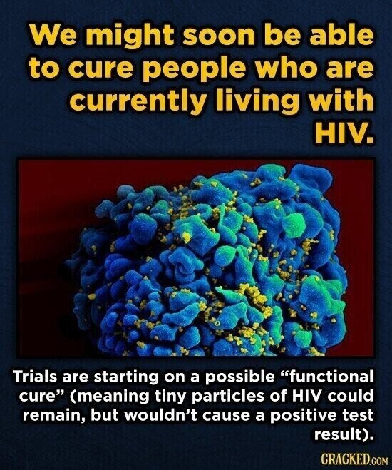 We might soon be able to cure people who are currently living with HIV. Trials are starting on a possible functional cure (meaning tiny particles of HIV could remain, but wouldn't cause a positive test result). CRACKED.COM