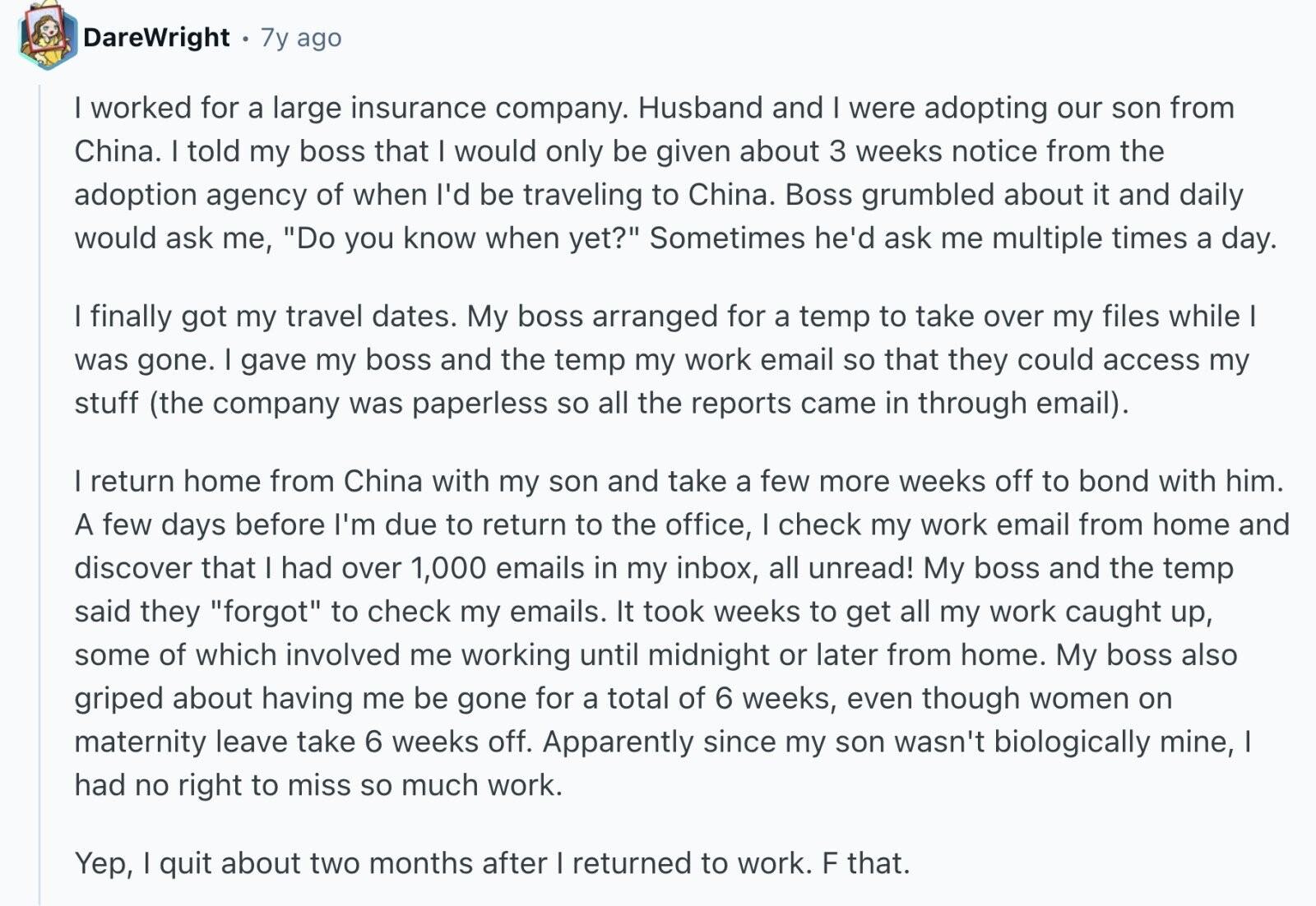 DareWright 7y ago I worked for a large insurance company. Husband and I were adopting our son from China. I told my boss that I would only be given about 3 weeks notice from the adoption agency of when I'd be traveling to China. Boss grumbled about it and daily would ask me, Do you know when yet? Sometimes he'd ask me multiple times a day. I finally got my travel dates. My boss arranged for a temp to take over my files while I was gone. I gave my boss and the temp my work email so that they