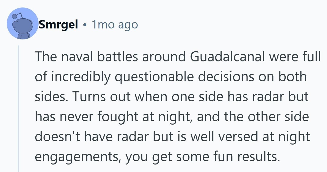 Smrgel 1mo ago The naval battles around Guadalcanal were full of incredibly questionable decisions on both sides. Turns out when one side has radar but has never fought at night, and the other side doesn't have radar but is well versed at night engagements, you get some fun results.