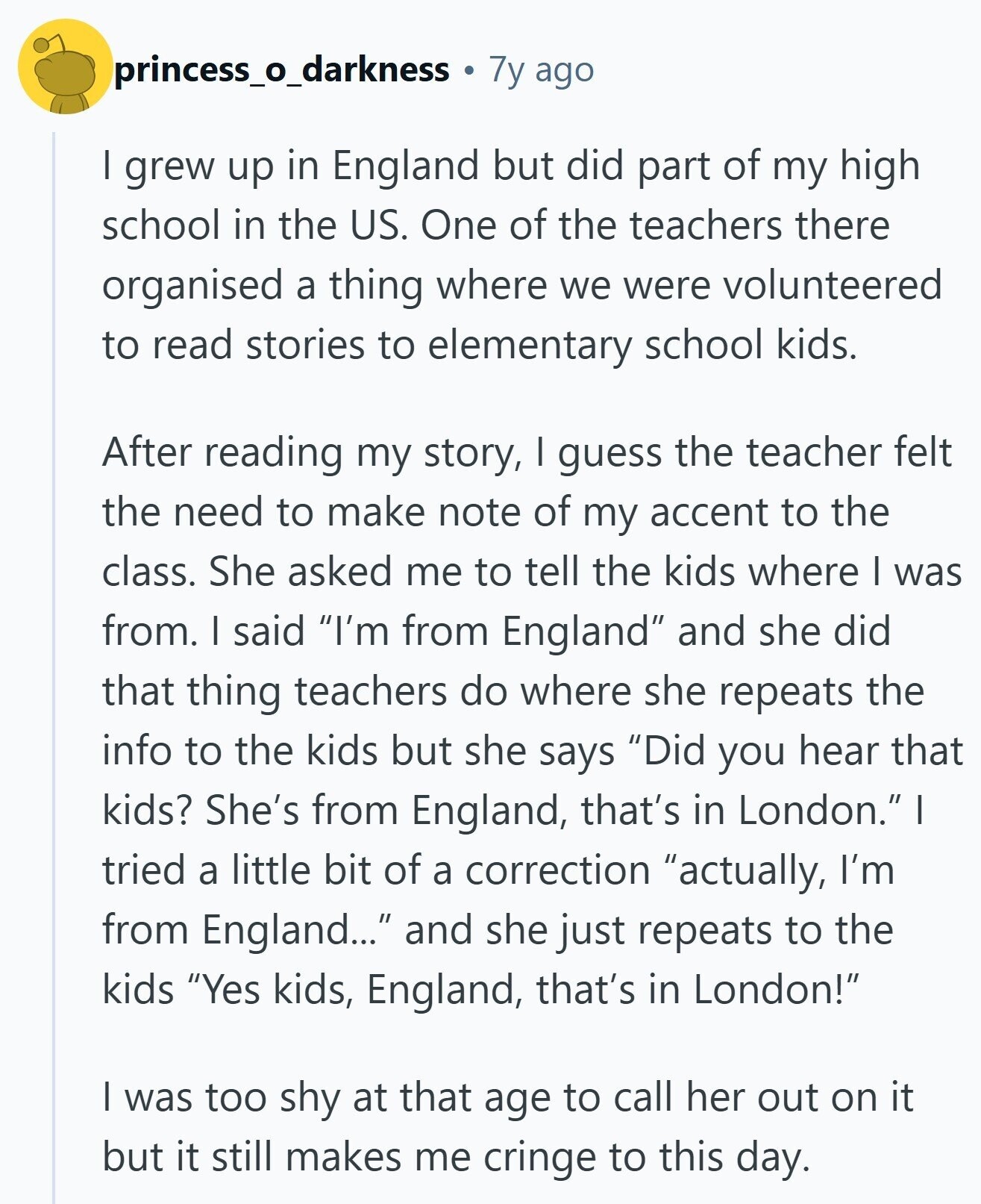 princess_o_darkness 7y ago I grew up in England but did part of my high school in the US. One of the teachers there organised a thing where we were volunteered to read stories to elementary school kids. After reading my story, I guess the teacher felt the need to make note of my accent to the class. She asked me to tell the kids where I was from. I said I'm from England and she did that thing teachers do where she repeats the info to the kids but she says Did you hear that kids? She's from England, that's