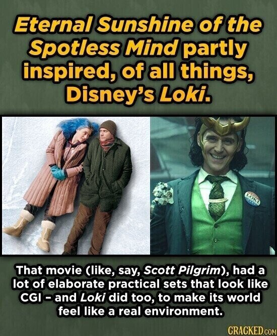 Eternal Sunshine of the Spotless Mind partly inspired, of all things, Disney's Loki. LOKI INTERNATIONAL That movie (like, say, Scott Pilgrim), had a lot of elaborate practical sets that look like CGI - and Loki did too, to make its world feel like a real environment. CRACKED.COM