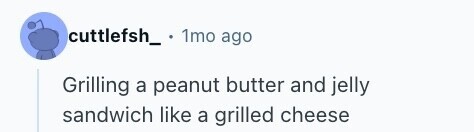 cuttlefsh_ 1mo ago Grilling a peanut butter and jelly sandwich like a grilled cheese 