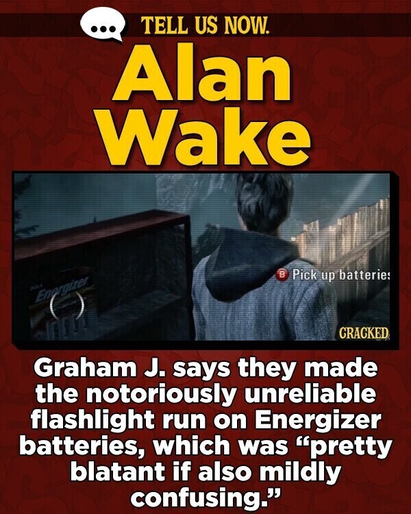 ... TELL US NOW. Alan Wake B Pick up batteries A Energizer CRACKED Graham J. says they made the notoriously unreliable flashlight run on Energizer batteries, which was pretty blatant if also mildly confusing.