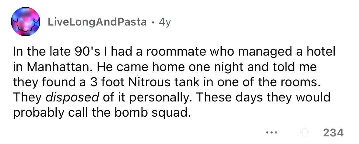 LiveLongAndPasta -4 4y In the late 90's I had a roommate who managed a hotel in Manhattan. Не came home one night and told me they found a 3 foot Nitrous tank in one of the rooms. They disposed of it personally. These days they would probably call the bomb squad. ... 234