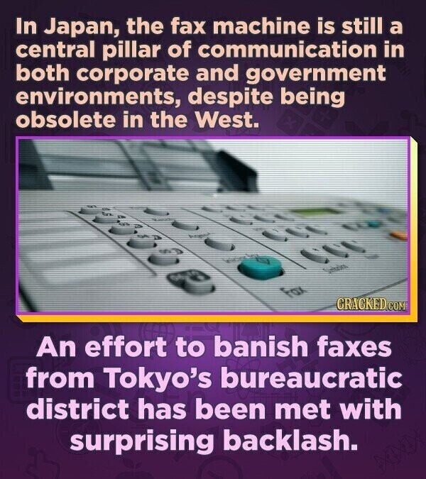 In Japan, the fax machine is still a central pillar of communication in both corporate and government environments, despite being obsolete in the West. for CRACKED.COM An effort to banish faxes from Tokyo's bureaucratic district has been met with surprising backlash.