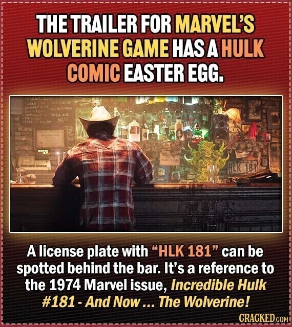 THE TRAILER FOR MARVEL'S WOLVERINE GAME HAS A HULK COMIC EASTER EGG. COKA Made ALE 585 SINCE - BLK 181 A license plate with HLK 181 can be spotted behind the bar. It's a reference to the 1974 Marvel issue, Incredible Hulk #181-And Now... The Wolverine! CRACKED.COM