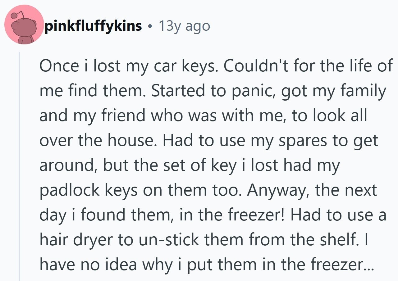 pinkfluffykins 13y ago Once i lost my car keys. Couldn't for the life of me find them. Started to panic, got my family and my friend who was with me, to look all over the house. Had to use my spares to get around, but the set of key i lost had my padlock keys on them too. Anyway, the next day i found them, in the freezer! Had to use a hair dryer to un-stick them from the shelf. I have no idea why i put them in the freezer...