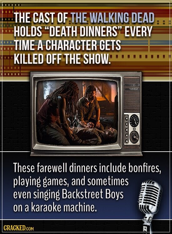 THE CAST OF THE WALKING DEAD HOLDS DEATH DINNERS EVERY TIME A CHARACTER GETS KILLED OFF THE SHOW. These farewell dinners include bonfires, playing games, and sometimes even singing Backstreet Boys on a karaoke machine. CRACKED.COM