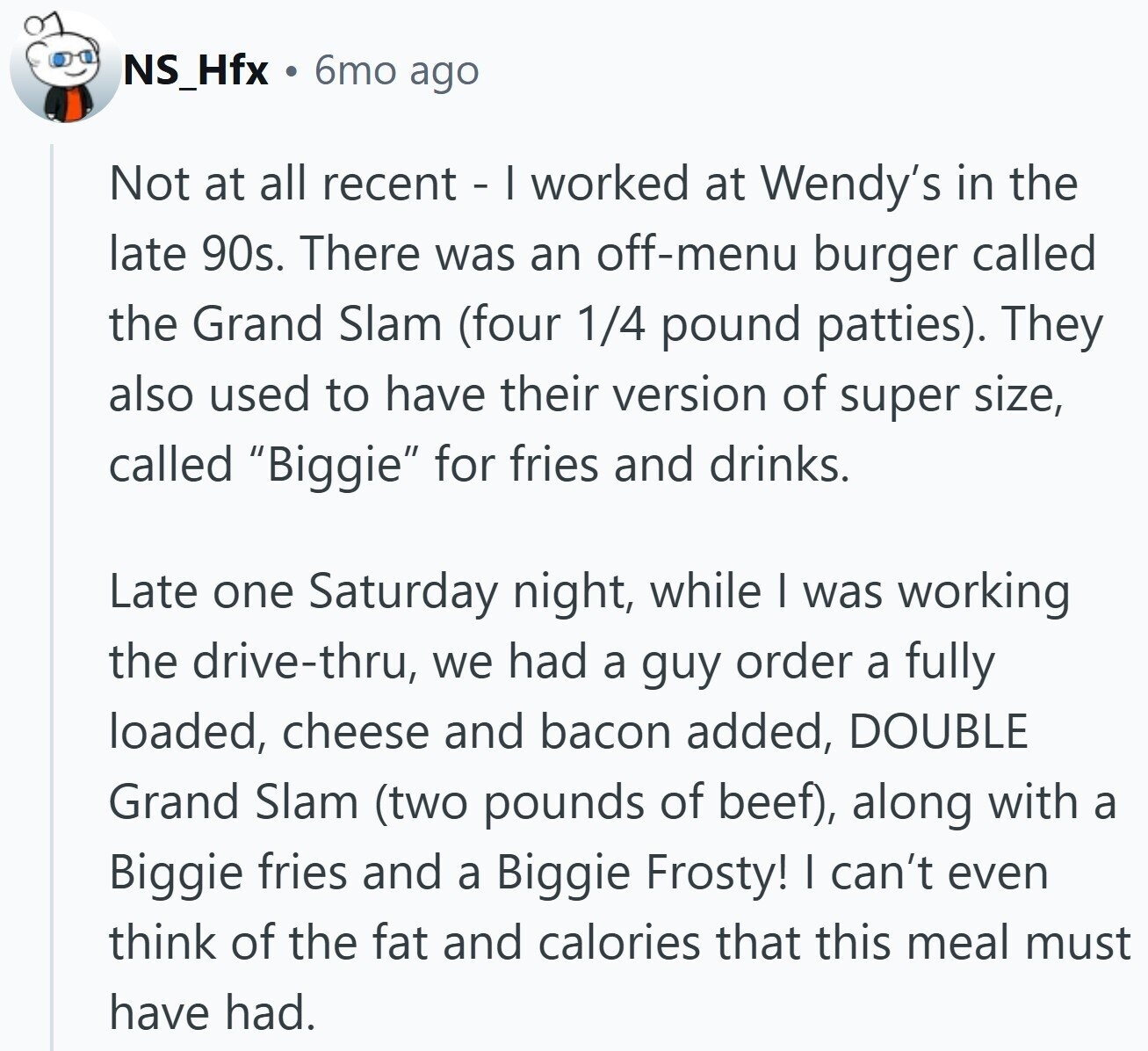 NS_Hfx 6mo ago Not at all recent - I worked at Wendy's in the late 90s. There was an off-menu burger called the Grand Slam (four 1/4 pound patties). They also used to have their version of super size, called Biggie for fries and drinks. Late one Saturday night, while | was working the drive-thru, we had a guy order a fully loaded, cheese and bacon added, DOUBLE Grand Slam (two pounds of beef), along with a Biggie fries and a Biggie Frosty! I can't even think of the fat and calories that this meal must have had.