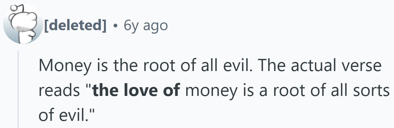 . 6y ago Money is the root of all evil. The actual verse reads the love of money is a root of all sorts of evil.