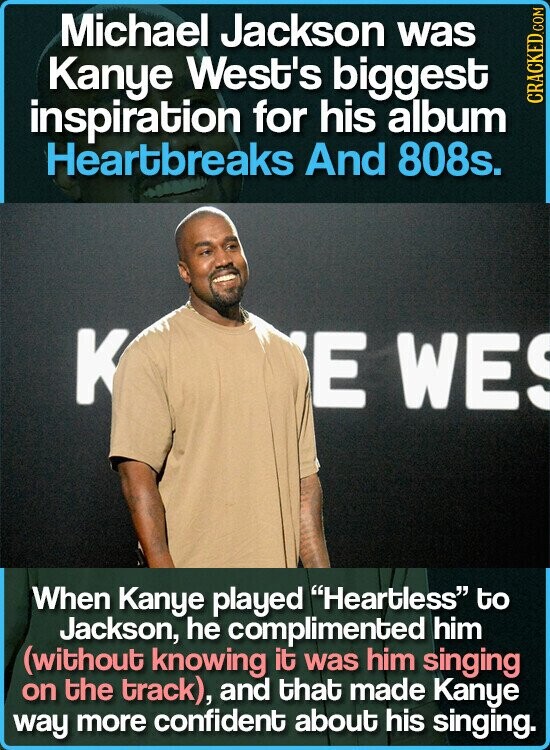 Michael Jackson was Kanye West's biggest inspiration for his album CRACKED.COM Heartbreaks And 808s. K E WE When Kanye played Heartless to Jackson, he complimented him (without knowing it was him singing on the track), and that made Kanye way more confident about his singing.