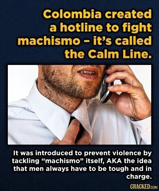 Colombia created a hotline to fight machismo-it's called the Calm Line. It was introduced to prevent violence by tackling machismo itself, AKA the idea that men always have to be tough and in charge. CRACKED.COM