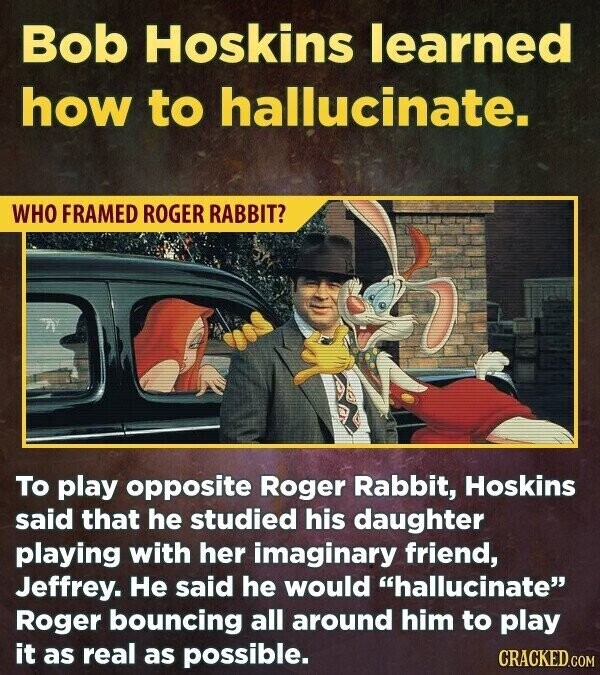 Bob Hoskins learned how to hallucinate. WHO FRAMED ROGER RABBIT? To play opposite Roger Rabbit, Hoskins said that he studied his daughter playing with her imaginary friend, Jeffrey. Не said he would hallucinate Roger bouncing all around him to play it as real as possible. CRACKED.COM
