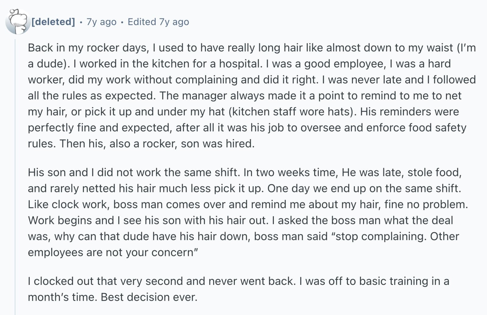 7y ago Edited 7y ago Back in my rocker days, I used to have really long hair like almost down to my waist (I'm a dude). I worked in the kitchen for a hospital. I was a good employee, I was a hard worker, did my work without complaining and did it right. I was never late and I followed all the rules as expected. The manager always made it a point to remind to me to net my hair, or pick it up and under my hat (kitchen staff wore hats). His reminders were perfectly fine and expected,