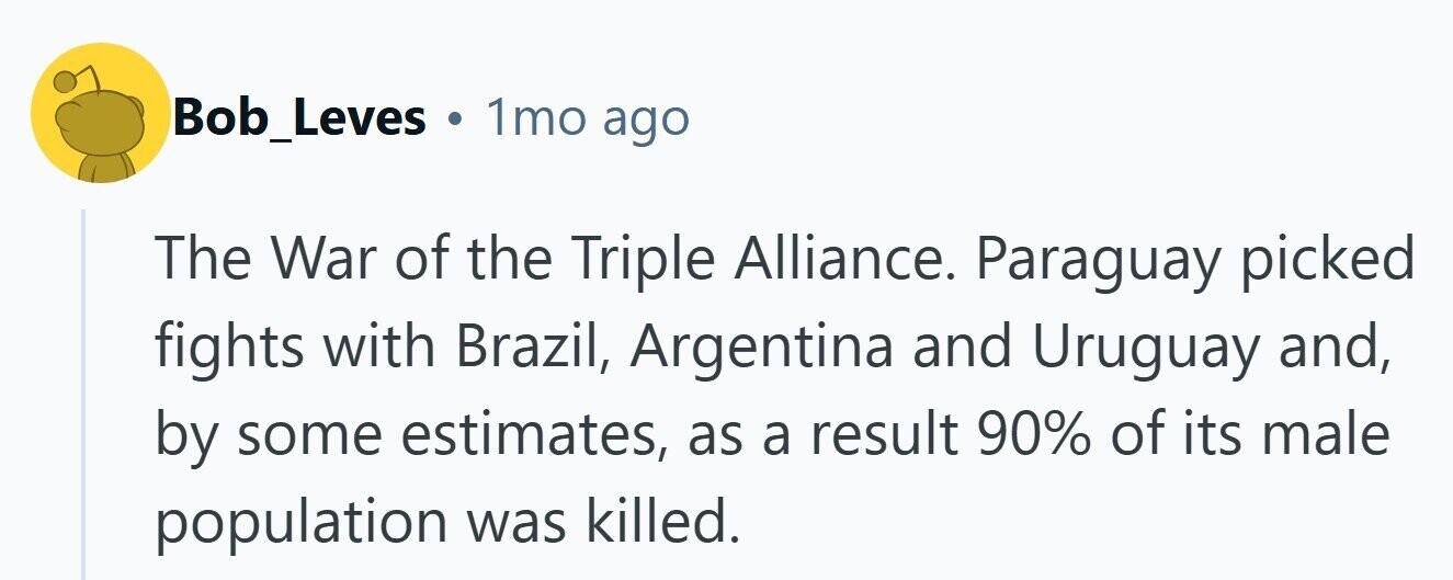 Bob_Leves . 1mo ago The War of the Triple Alliance. Paraguay picked fights with Brazil, Argentina and Uruguay and, by some estimates, as a result 90% of its male population was killed.