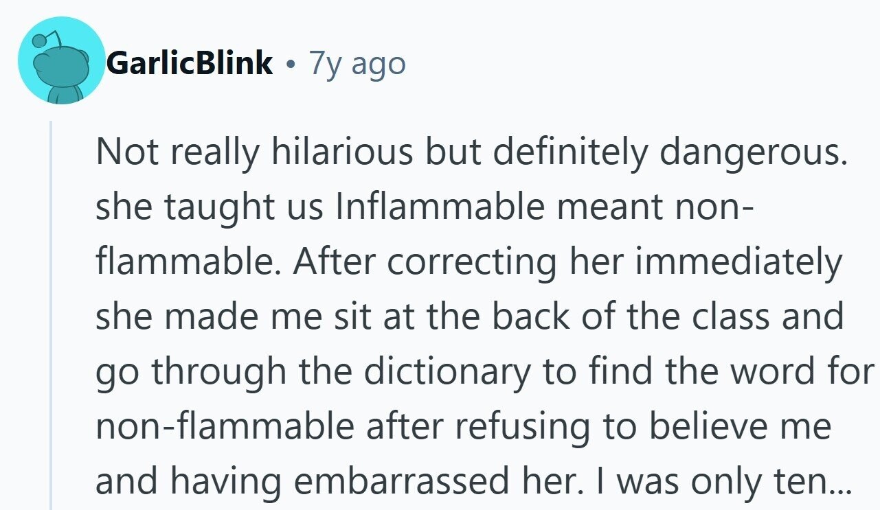 GarlicBlink . 7y ago Not really hilarious but definitely dangerous. she taught us Inflammable meant non- flammable. After correcting her immediately she made me sit at the back of the class and go through the dictionary to find the word for non-flammable after refusing to believe me and having embarrassed her. | was only ten...