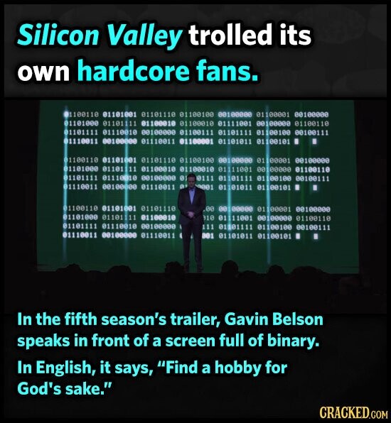 Silicon Valley trolled its own hardcore fans. 01100110 01101001 01101110 01100100 00100000 01100001 00100000 01101000 01101111 01100010 01100010 01111001 00100000 01100110 11100100 00100110 TITTOTTO ttisette @@@@@@@@ 01001110 TITTOTTO 10100110 TODOOTTO 00000100 11001110 01100110 01101001 01101110 01100100 00100000 01 00001 00100000 01100118 @@@@@fee TOUTTITO 01000110 01000110 IIIIOITO 00010118 01101111 01110010 00100000 01 11100100 00100110 TITTOITO 1110 EN 11001110 00000100 TROOTTIE 10100110 I 100 01110110 reetette 01100118 00 00 01 100001 00100000 01800TTe 11110110 BOOTETTE 110 01/11/1001 00100000 01100110 01101111 01110010 00100000 111 01101111 01100100 00100111 11001110 @@@@@@@@@ TROOTTTO 10100118 петета 100 In the fifth season's trailer, Gavin Belson speaks in front