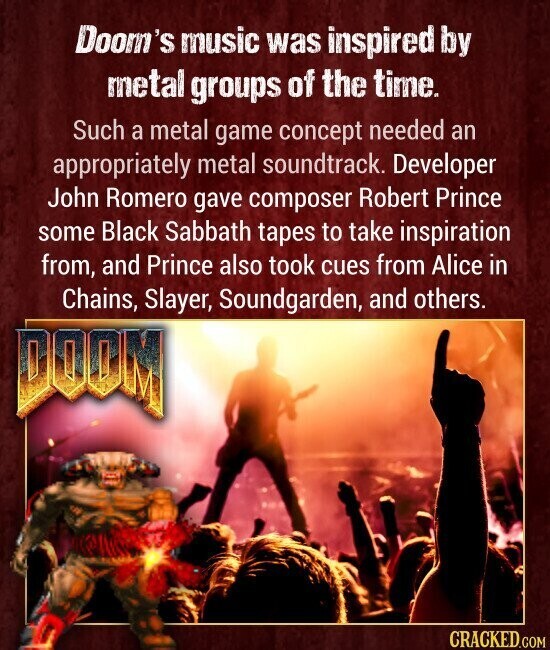 Doom's music was inspired by metal groups of the time. Such a metal game concept needed an appropriately metal soundtrack. Developer John Romero gave composer Robert Prince some Black Sabbath tapes to take inspiration from, and Prince also took cues from Alice in Chains, Slayer, Soundgarden, and others. DOOM CRACKED.COM