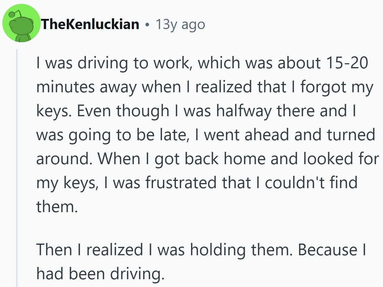 TheKenluckian a 13y ago I was driving to work, which was about 15-20 minutes away when I realized that I forgot my keys. Even though I was halfway there and I was going to be late, I went ahead and turned around. When I got back home and looked for my keys, I was frustrated that I couldn't find them. Then I realized I was holding them. Because I had been driving.