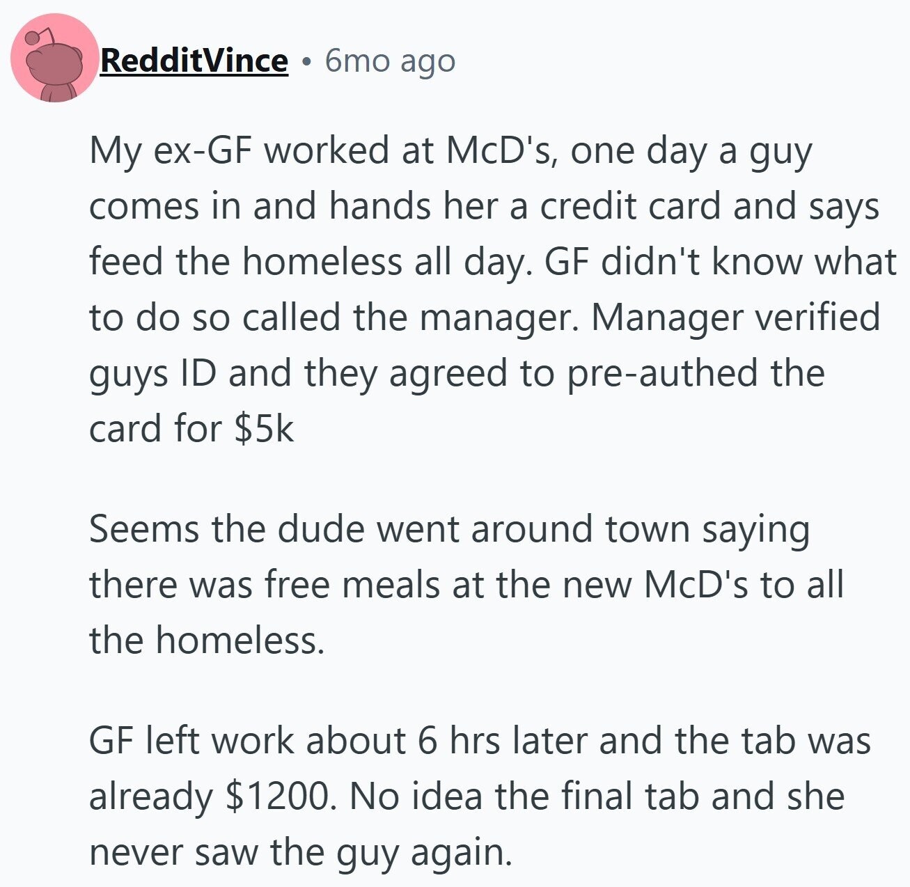 6mo ago RedditVince My ex-GF worked at McD's, one day a guy comes in and hands her a credit card and says feed the homeless all day. GF didn't know what to do so called the manager. Manager verified guys ID and they agreed to pre-authed the card for $5k Seems the dude went around town saying there was free meals at the new McD's to all the homeless. GF left work about 6 hrs later and the tab was already $1200. No idea the final tab and she never saw the guy again.