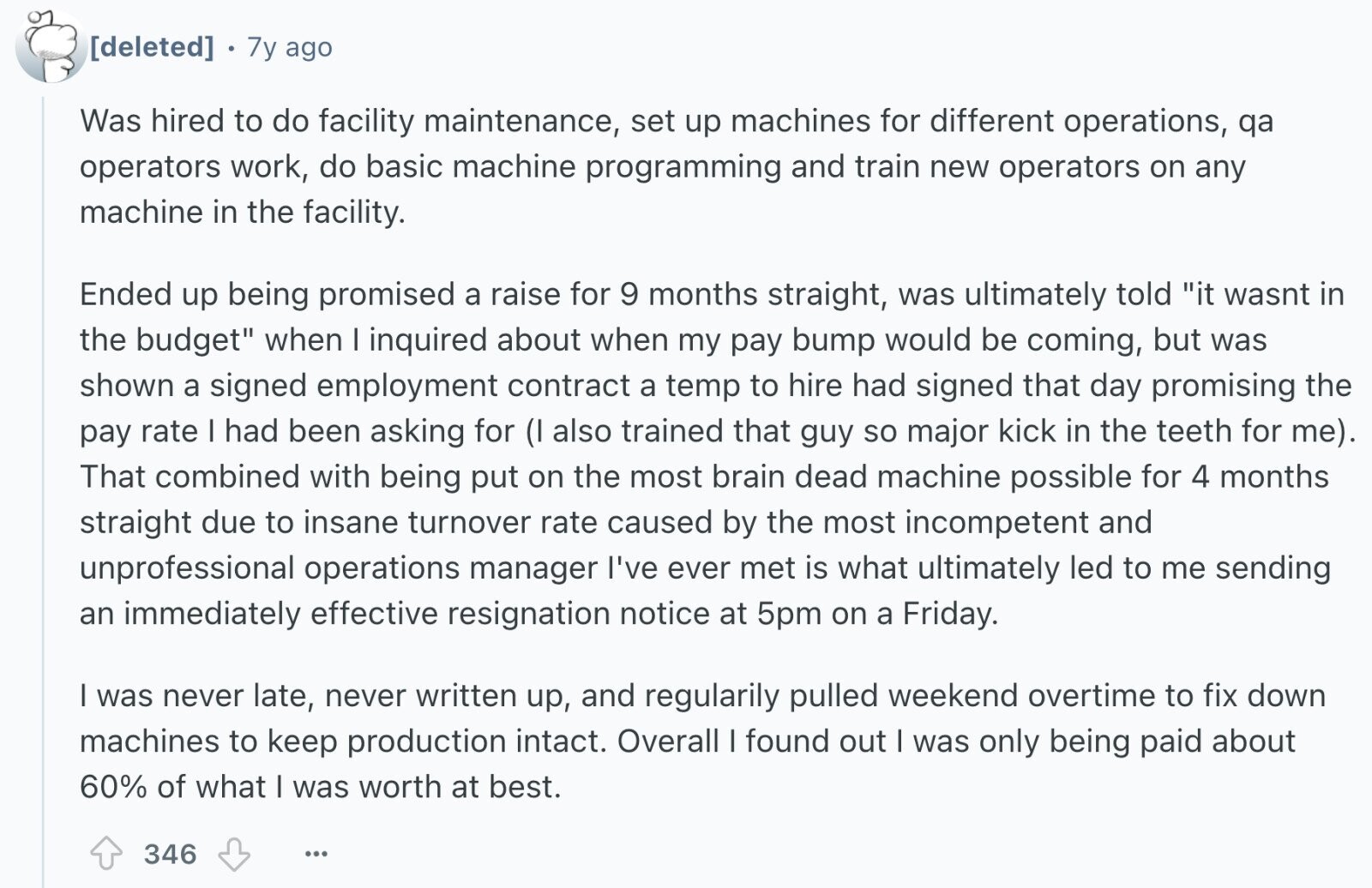 7y ago Was hired to do facility maintenance, set up machines for different operations, qa operators work, do basic machine programming and train new operators on any machine in the facility. Ended up being promised a raise for 9 months straight, was ultimately told it wasnt in the budget when I inquired about when my pay bump would be coming, but was shown a signed employment contract a temp to hire had signed that day promising the pay rate I had been asking for (I also trained that guy so major kick in the teeth for me). That combined