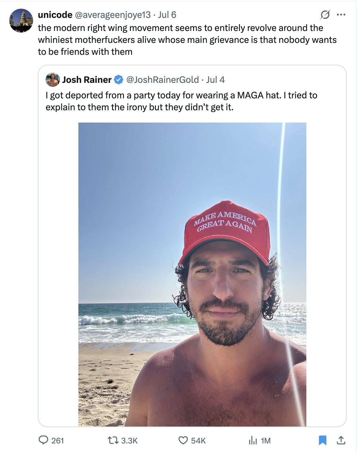 unicode @averageenjoye13 Jul 6 ... the modern right wing movement seems to entirely revolve around the whiniest motherfuckers alive whose main grievance is that nobody wants to be friends with them @JoshRainerGold. Jul 4 Josh Rainer got deported from a party today for wearing a MAGA hat. I tried to explain to them the irony but they didn't get it. MAKE GREAT AMERICA AGAIN 261 54K 3.3K 1M ابل