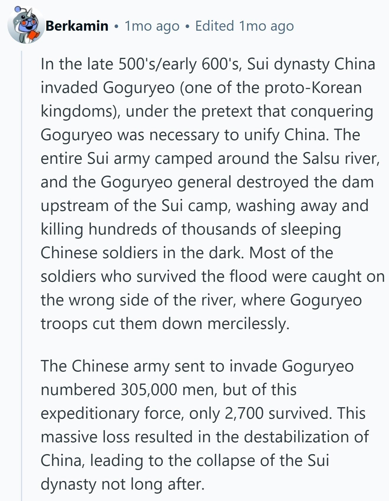 Berkamin 1mo ago Edited 1mo ago In the late 500's/early 600's, Sui dynasty China invaded Goguryeo (one of the proto-Korean kingdoms), under the pretext that conquering Goguryeo was necessary to unify China. The entire Sui army camped around the Salsu river, and the Goguryeo general destroyed the dam upstream of the Sui camp, washing away and killing hundreds of thousands of sleeping Chinese soldiers in the dark. Most of the soldiers who survived the flood were caught on the wrong side of the river, where Goguryeo troops cut them down mercilessly. The Chinese army sent to invade Goguryeo numbered 305,000