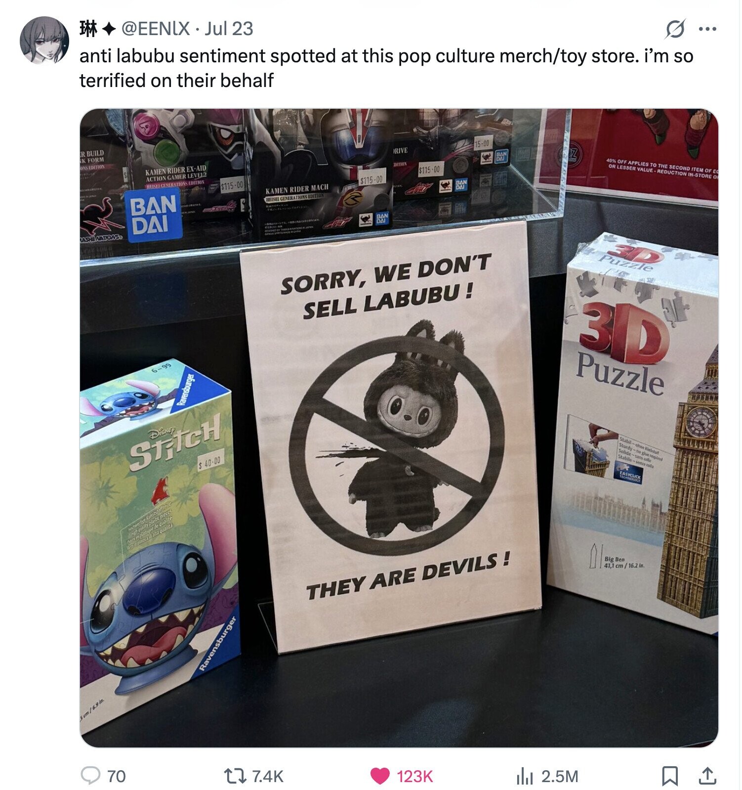 M @EENIX Jul 23 anti labubu sentiment spotted at this pop culture merch/toy store. i'm so terrified on their behalf G ... R BUILD K FORM ONS EDITION KAMEN RIDER EX-AID DRIVE 15-00 ACTION GAMER LEVEL2 BBC MEISE GENERATIONS EDITION DITION Z $115.00 $115 -00 $115-00 BAN 40% OFF APPLIES TO THE SECOND ITEM OF EC KAMEN RIDER MACH BB OR LESSER VALUE REDUCTION IN-STORG O HEISEI GENERATIONS EDITION DAI ASHII ÍNATIONS BAN DAI SORRY, WE DON'T Puzzle SELL LABUBU! 6-99 3D Ravensburger Puzzle Disney StitcH $ 40-00 Stabil- Sturdy Solide- Stabile -ohne -no glue LED -senza colla Klebstuff required plastic pieces de qualite quality in alta qualita