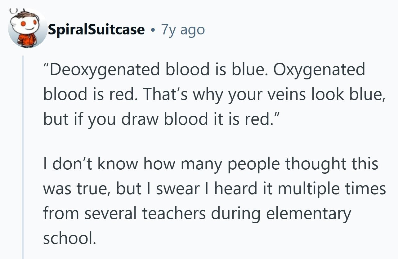 SpiralSuitcase a 7y ago Deoxygenated blood is blue. Oxygenated blood is red. That's why your veins look blue, but if you draw blood it is red. | don't know how many people thought this was true, but I swear I heard it multiple times from several teachers during elementary school.