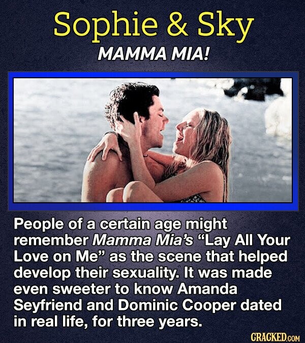Sophie & Sky MAMMA MIA! People of a certain age might remember Mamma Mia's Lay All Your Love on Me as the scene that helped develop their sexuality. It was made even sweeter to know Amanda Seyfriend and Dominic Cooper dated in real life, for three years. CRACKED.COM