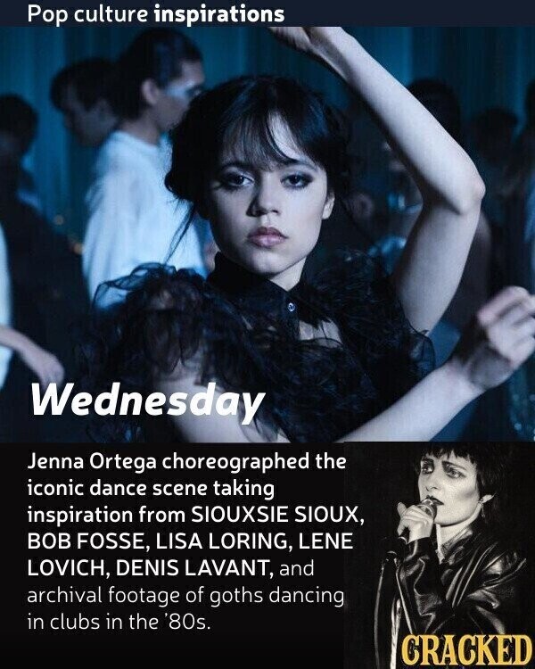 Pop culture inspirations Wednesday Jenna Ortega choreographed the iconic dance scene taking inspiration from SIOUXSIE SIOUX, BOB FOSSE, LISA LORING, LENE LOVICH, DENIS LAVANT, and archival footage of goths dancing in clubs in the '80s. CRACKED