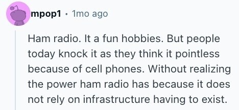 mpop1 1mo ago Ham radio. It a fun hobbies. But people today knock it as they think it pointless because of cell phones. Without realizing the power ham radio has because it does not rely on infrastructure having to exist. 