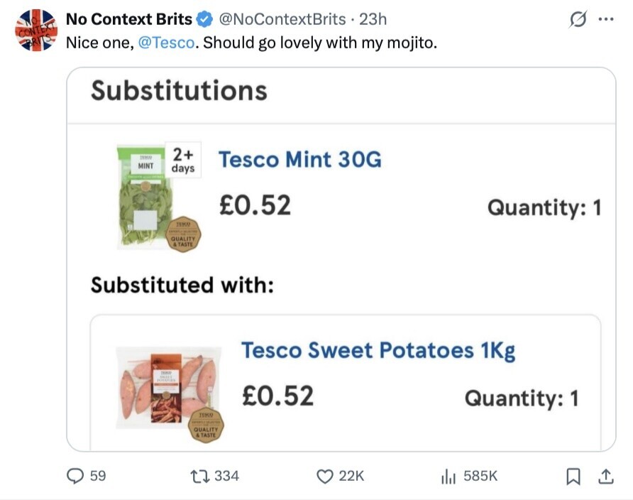 No Context Brits @NoContextBrits 23h ... CONTE Nice one, @Tesco. Should go lovely with my mojito. Substitutions 2+ Tesco Mint 30G MINT days £0.52 Quantity: 1 TESSO - QUALITY & TASTE Substituted with: Tesco Sweet Potatoes 1Kg TEAM SMITH POSSPAY £0.52 Quantity: 1 TIME - QUALITY . TASTE 59 334 22K 585K
