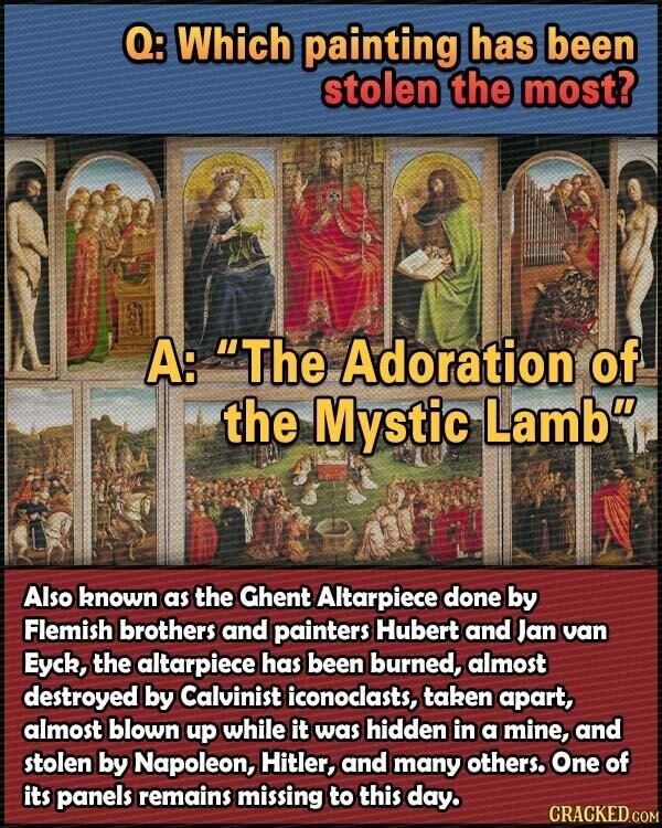 Q: Which painting has been stolen the most? A: The Adoration of the Mystic Lamb Also known as the Ghent Altarpiece done by Flemish brothers and painters Hubert and Jan van Eyck, the altarpiece has been burned, almost destroyed by Calvinist iconoclasts, taken apart, almost blown up while it was hidden in a mine, and stolen by Napoleon, Hitler, and many others. One of its panels remains missing to this day. CRACKED.COM