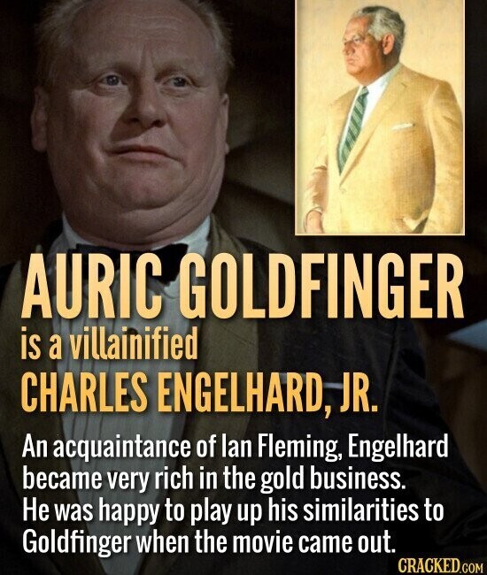 AURIC GOLDFINGER is a villainified CHARLES ENGELHARD, JR. An acquaintance of lan Fleming, Engelhard became very rich in the gold business. Не was happy to play up his similarities to Goldfinger when the movie came out. CRACKED.COM