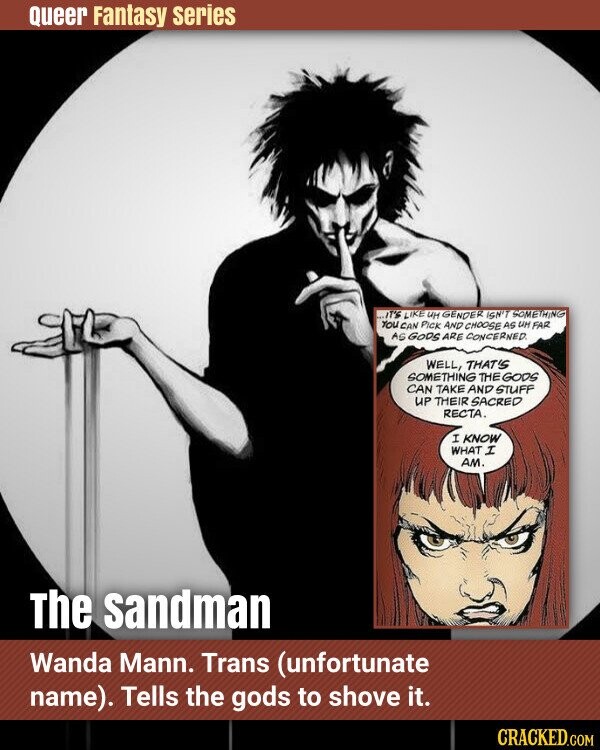 Queer Fantasy series ...IT'S LIKE UH GENDER ISN'T SOMETHING YOU CAN PICK AND CHOOSE AS UH FAR AS GODS ARE CONCERNED. WELL, THAT'S SOMETHING THE GODS CAN TAKE AND STUFF UP THEIR SACRED RECTA. I KNOW WHAT I AM. The sandman Wanda Mann. Trans (unfortunate name). Tells the gods to shove it. CRACKED.COM