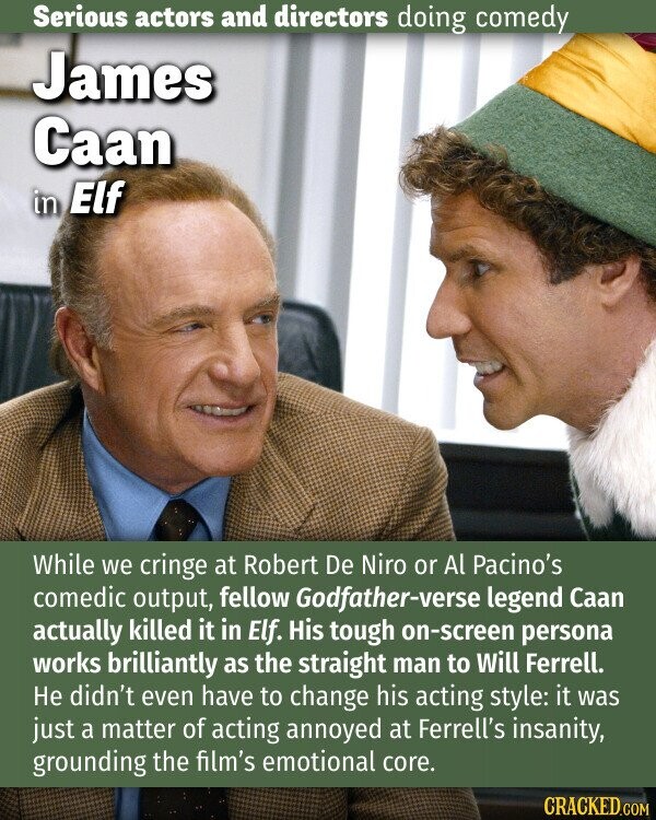 Serious actors and directors doing comedy James Caan in Elf While we cringe at Robert De Niro or Al Pacino's comedic output, fellow Godfather-verse legend Caan actually killed it in Elf. His tough on-screen persona works brilliantly as the straight man to Will Ferrell. Не didn't even have to change his acting style: it was just a matter of acting annoyed at Ferrell's insanity, grounding the film's emotional core. CRACKED.COM