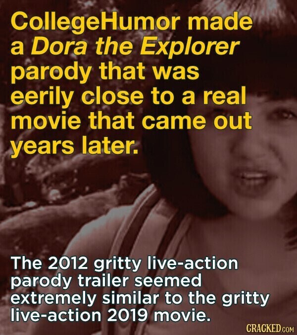 CollegeHumor made a Dora the Explorer parody that was eerily close to a real movie that came out years later. The 2012 gritty live-action parody trailer seemed extremely similar to the gritty live-action 2019 movie. CRACKED.COM