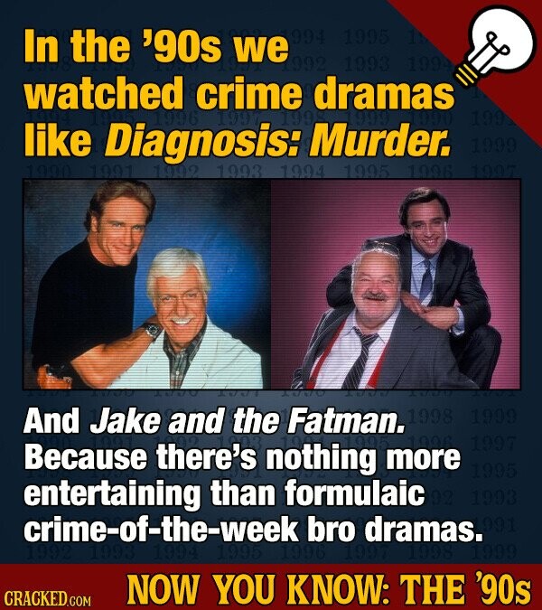 In the '90s we 994 1995 15 1992 1993 1994 watched crime dramas 1996 199 199 like 1990 Diagnosis: Murder. 1999 1991 1992 1993 1994 1995 1996 1997 will 1000 PART And Jake and the Fatman. 1998 1999 1997 Because there's nothing more 1995 entertaining than formulaic 1993 crime-of-the-week bro dramas. 991 1992 1993 1994 1995 1996 1997 1998 1999 NOW YOU KNOW: THE '90s CRACKED.COM