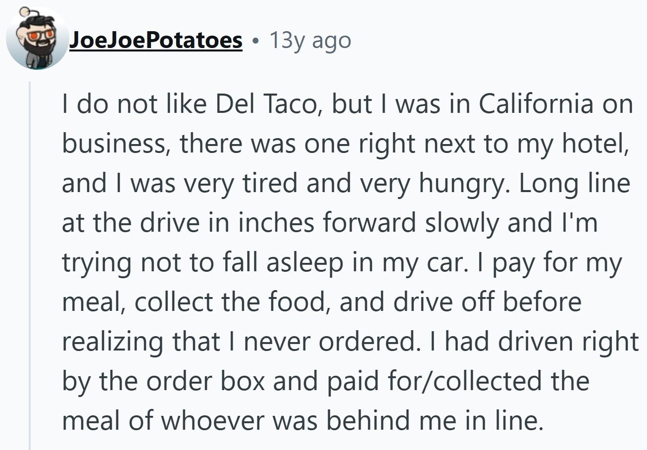 JoeJoePotatoes 13y ago | do not like Del Taco, but I was in California on business, there was one right next to my hotel, and I was very tired and very hungry. Long line at the drive in inches forward slowly and I'm trying not to fall asleep in my car. | pay for my meal, collect the food, and drive off before realizing that I never ordered. I had driven right by the order box and paid for/collected the meal of whoever was behind me in line.