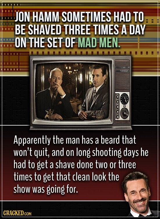 JON HAMM SOMETIMES HAD TO BE SHAVED THREE TIMES A DAY ON THE SET OF MAD MEN. Apparently the man has a beard that won't quit, and on long shooting days he had to get a shave done two or three times to get that clean look the show was going for. CRACKED.COM