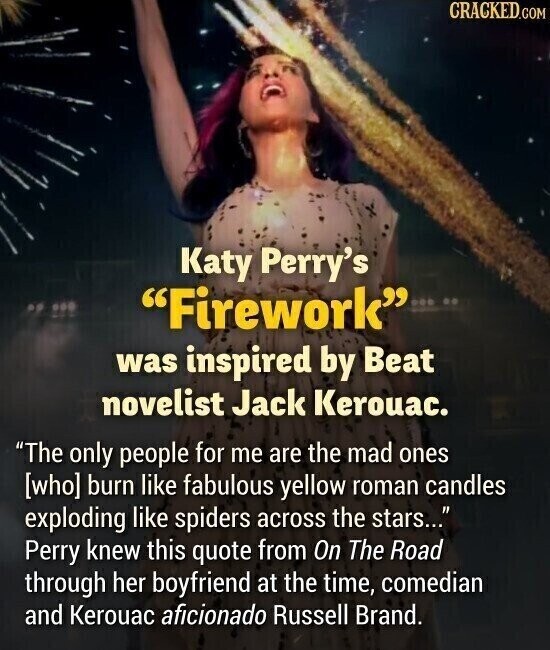 CRACKED.COM Katy Perry's Firework was inspired by Beat novelist Jack Kerouac. The only people for me are the mad ones burn like fabulous yellow roman candles exploding like spiders across the stars... Perry knew this quote from On The Road through her boyfriend at the time, comedian and Kerouac aficionado Russell Brand.