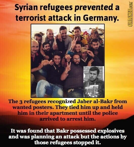 Syrian refugees prevented a terrorist attack in Germany. GRACKED.COM The 3 refugees recognized Jaber al-Bakr from wanted posters. They tied him up and held him in their apartment until the police arrived to arrest him. It was found that Bakr possessed explosives and was planning an attack but the actions by those refugees stopped it.