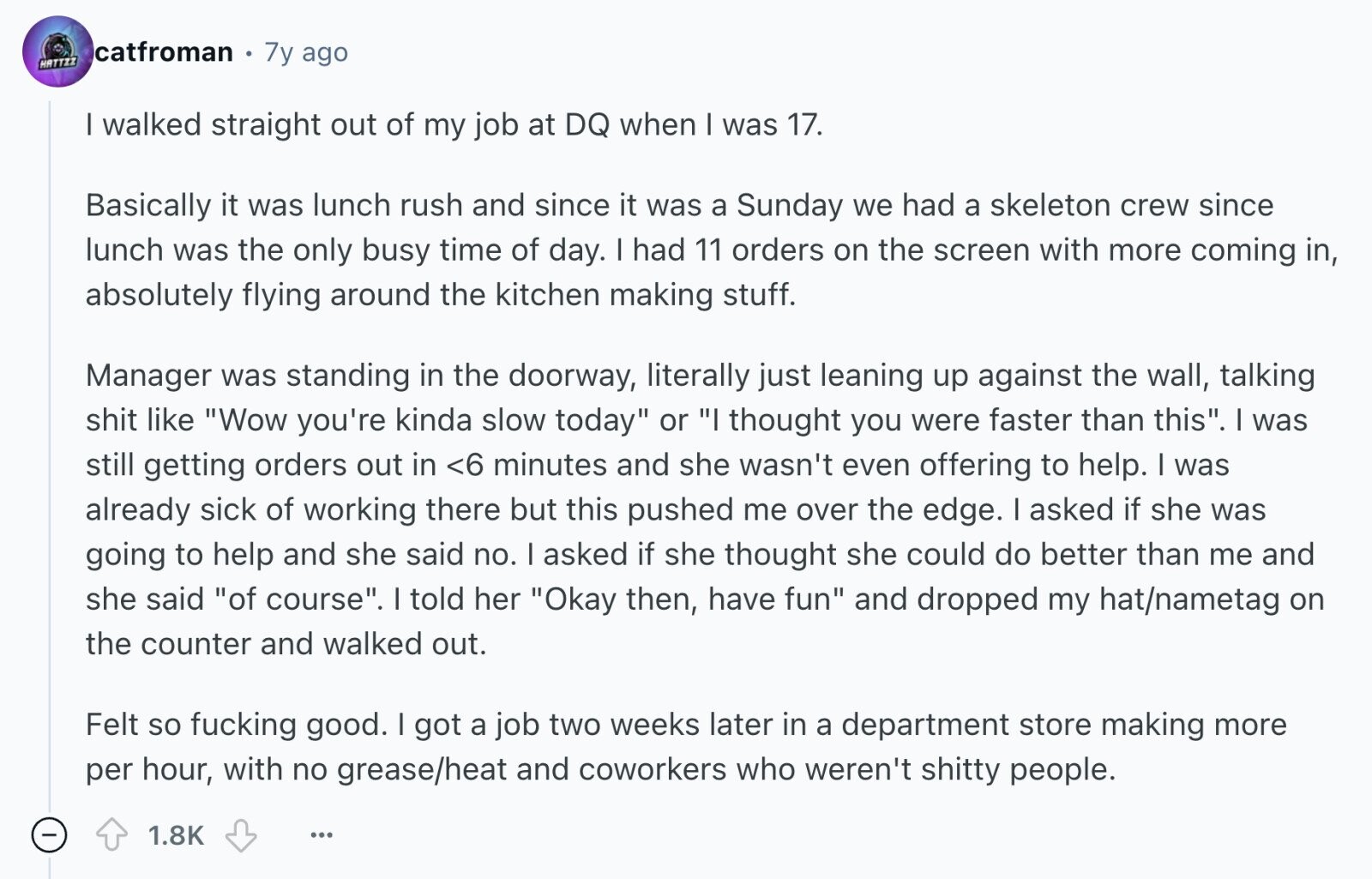 catfroman 7y ago HATTZZ I walked straight out of my job at DQ when I was 17. Basically it was lunch rush and since it was a Sunday we had a skeleton crew since lunch was the only busy time of day. I had 11 orders on the screen with more coming in, absolutely flying around the kitchen making stuff. Manager was standing in the doorway, literally just leaning up against the wall, talking shit like Wow you're kinda slow today or I thought you were faster than this. I was still getting orders out in <6 minutes and she