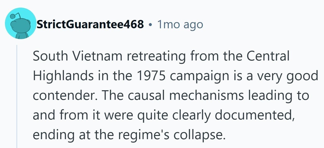 StrictGuarantee468 . 1mo ago South Vietnam retreating from the Central Highlands in the 1975 campaign is a very good contender. The causal mechanisms leading to and from it were quite clearly documented, ending at the regime's collapse.