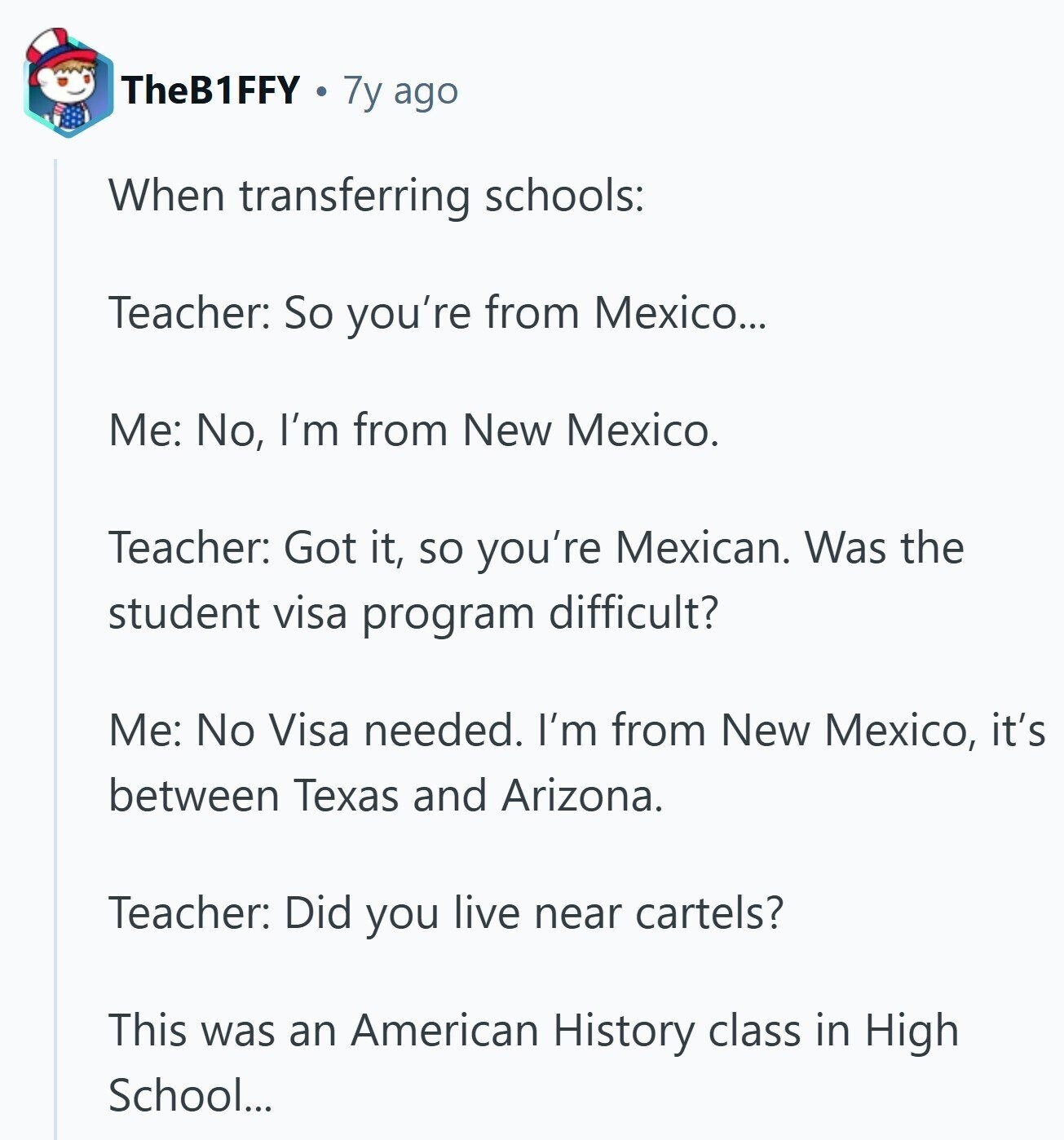 TheB1FFY 7y ago When transferring schools: Teacher: So you're from Mexico... Me: No, I'm from New Mexico. Teacher: Got it, so you're Mexican. Was the student visa program difficult? Me: No Visa needed. I'm from New Mexico, it's between Texas and Arizona. Teacher: Did you live near cartels? This was an American History class in High School...