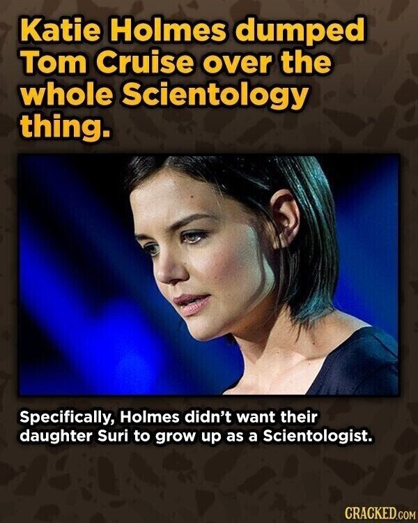 Katie Holmes dumped Tom Cruise over the whole Scientology thing. Specifically, Holmes didn't want their daughter Suri to grow up as a Scientologist. CRACKED.COM